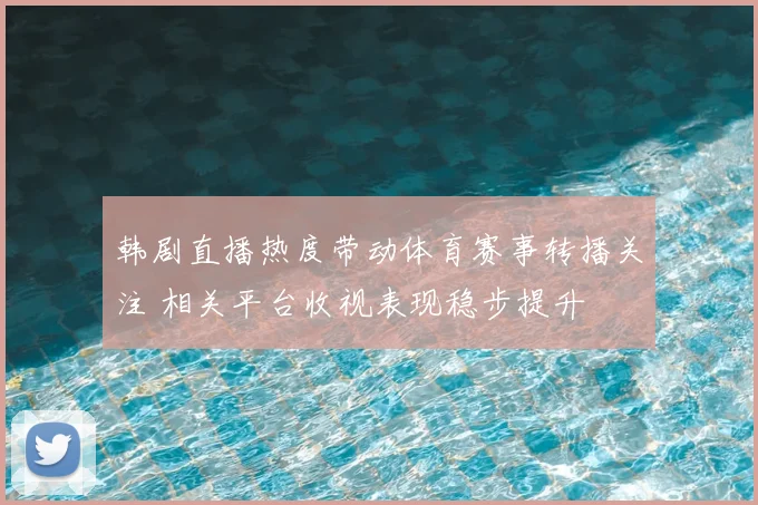 韩剧直播热度带动体育赛事转播关注 相关平台收视表现稳步提升