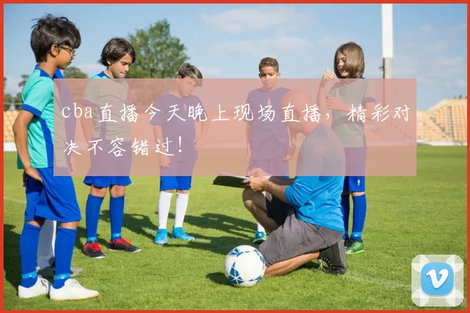 cba直播今天晚上现场直播，精彩对决不容错过！