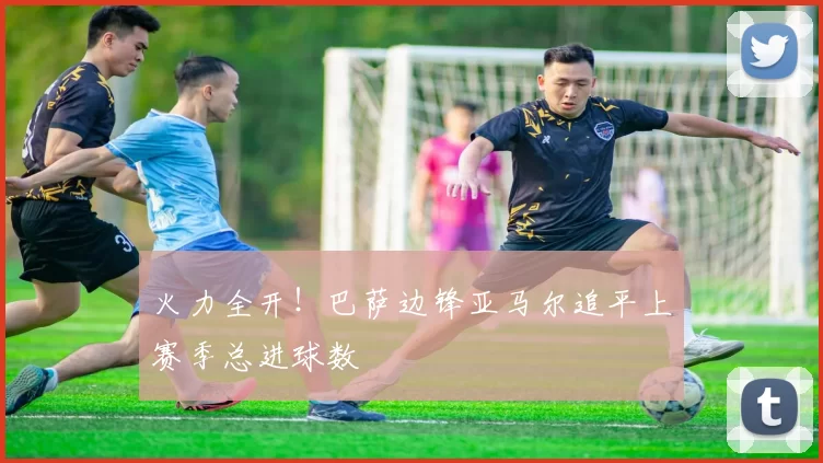 火力全开！巴萨边锋亚马尔追平上赛季总进球数