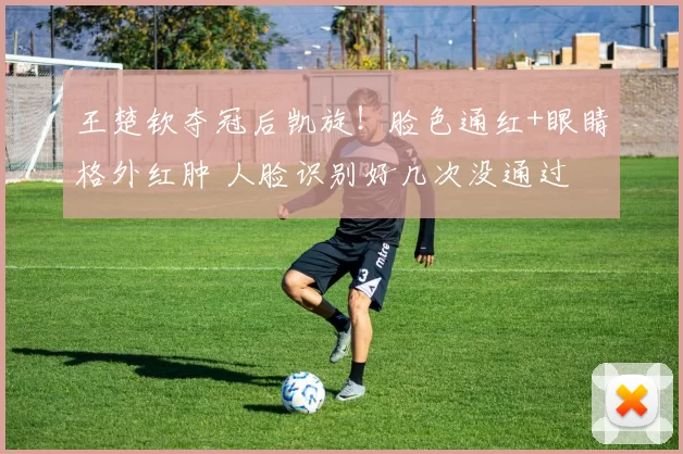 王楚钦夺冠后凯旋！脸色通红+眼睛格外红肿 人脸识别好几次没通过