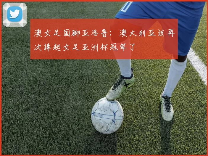 澳女足国脚亚洛普：澳大利亚该再次捧起女足亚洲杯冠军了