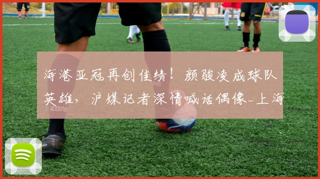 海港亚冠再创佳绩！颜骏凌成球队英雄，沪媒记者深情喊话偶像_上海_比赛_蔚山