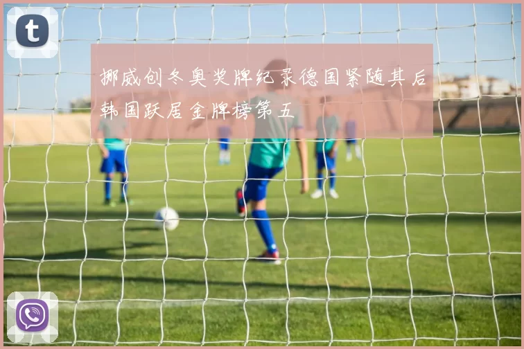 挪威创冬奥奖牌纪录德国紧随其后韩国跃居金牌榜第五