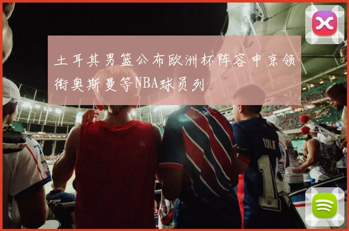 土耳其男篮公布欧洲杯阵容申京领衔奥斯曼等NBA球员列