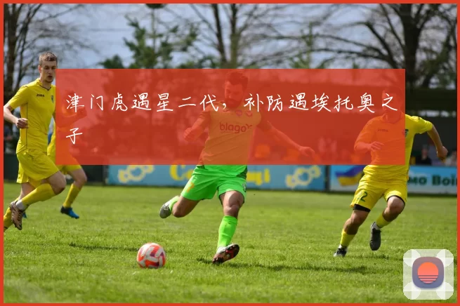 津门虎遇星二代，补防遇埃托奥之子