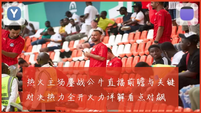 热火主场鏖战公牛直播前瞻与关键对决热力全开火力详解看点对飙