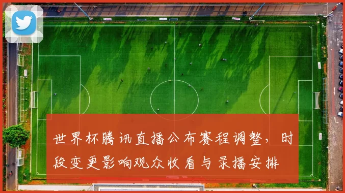 世界杯腾讯直播公布赛程调整，时段变更影响观众收看与录播安排