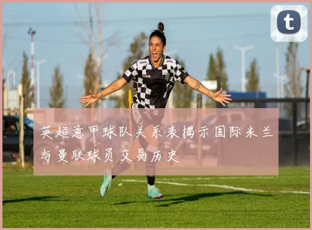 英超意甲球队关系表揭示国际米兰与曼联球员交易历史