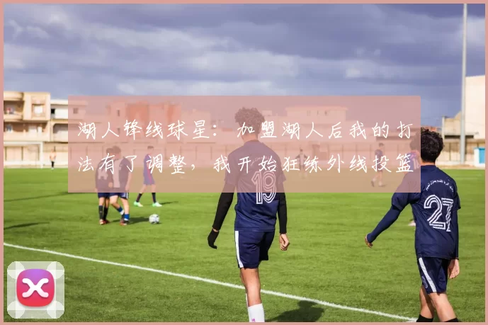 湖人锋线球星：加盟湖人后我的打法有了调整，我开始狂练外线投篮