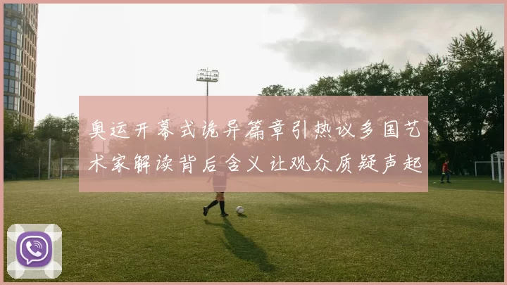 奥运开幕式诡异篇章引热议多国艺术家解读背后含义让观众质疑声起