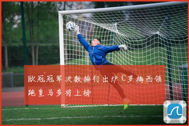 欧冠冠军次数排行出炉 C罗梅西领跑皇马多将上榜