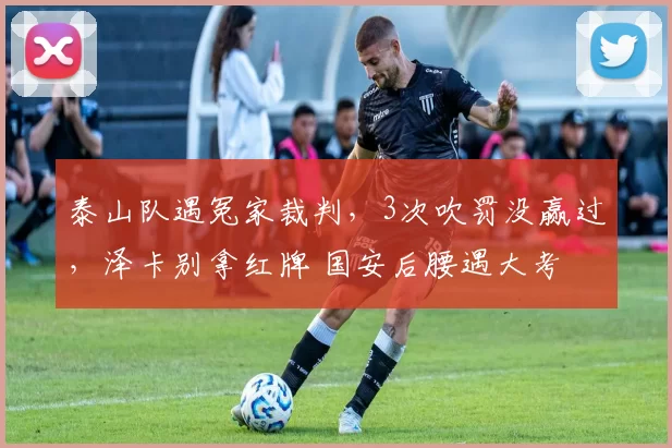 泰山队遇冤家裁判，3次吹罚没赢过，泽卡别拿红牌 国安后腰遇大考