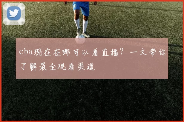 cba现在在哪可以看直播？一文带你了解最全观看渠道