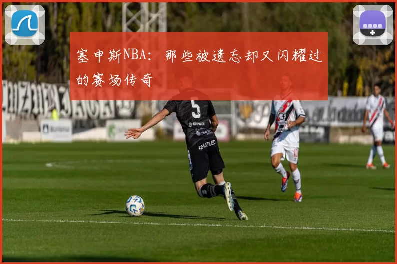 塞申斯NBA：那些被遗忘却又闪耀过的赛场传奇