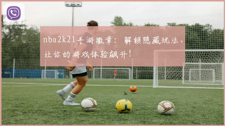 nba2k21手游徽章：解锁隐藏玩法，让你的游戏体验飙升！