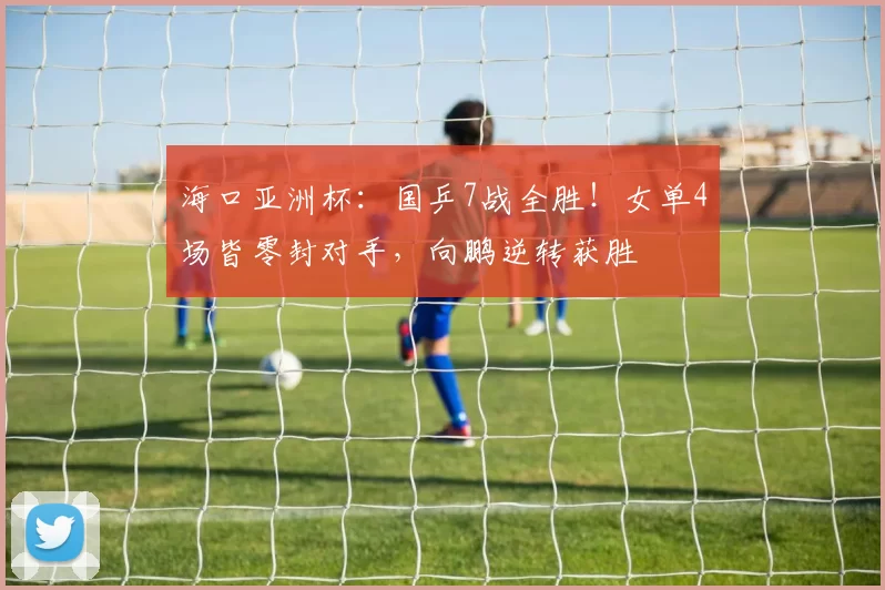 海口亚洲杯：国乒7战全胜！女单4场皆零封对手，向鹏逆转获胜