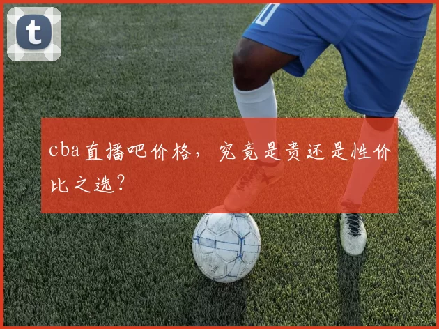 cba直播吧价格，究竟是贵还是性价比之选？