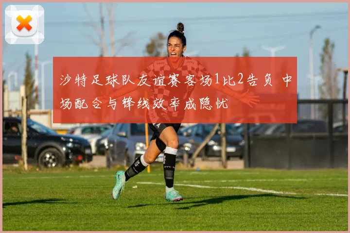 沙特足球队友谊赛客场1比2告负 中场配合与锋线效率成隐忧