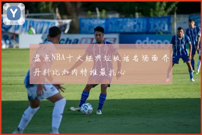 盘点NBA十大经典垃圾话名场面 乔丹科比加内特谁最扎心