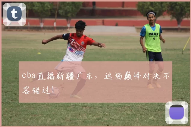 cba直播新疆广东，这场巅峰对决不容错过！