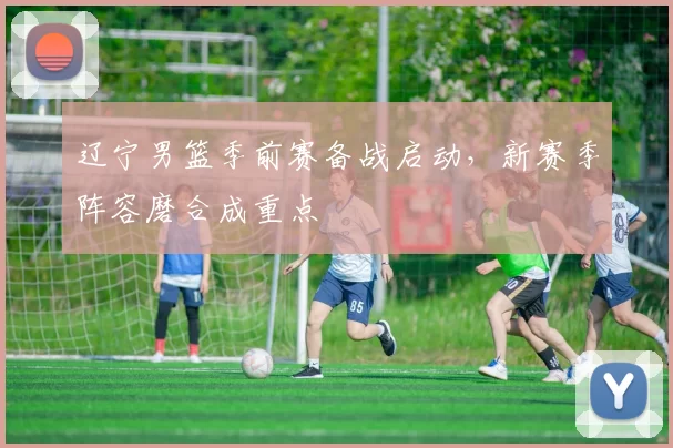 辽宁男篮季前赛备战启动，新赛季阵容磨合成重点