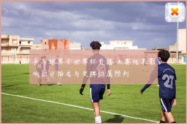 乒乓球男子世界杯直播 决赛结果影响积分排名与奖牌归属预判