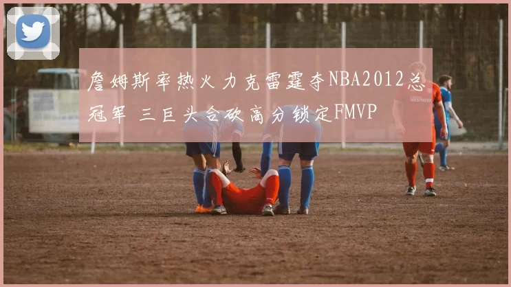 詹姆斯率热火力克雷霆夺NBA2012总冠军 三巨头合砍高分锁定FMVP