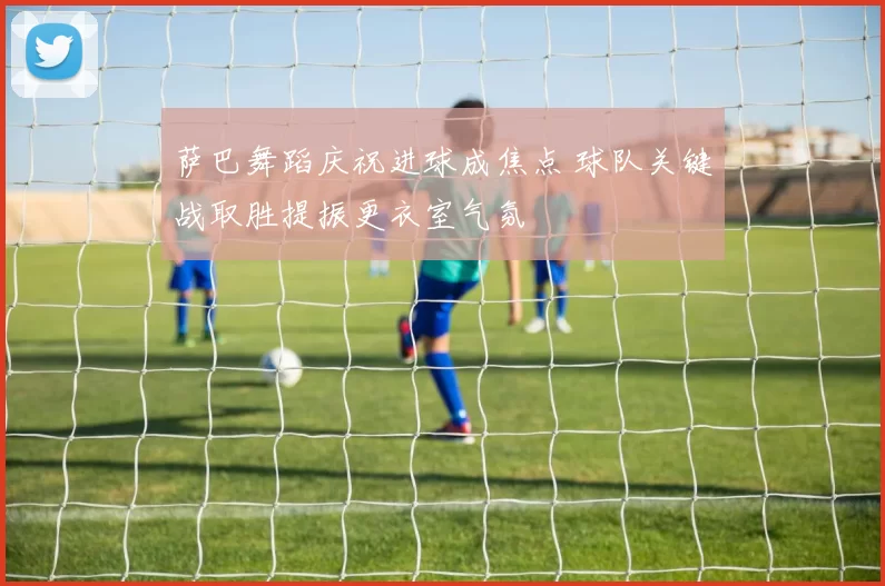 萨巴舞蹈庆祝进球成焦点 球队关键战取胜提振更衣室气氛