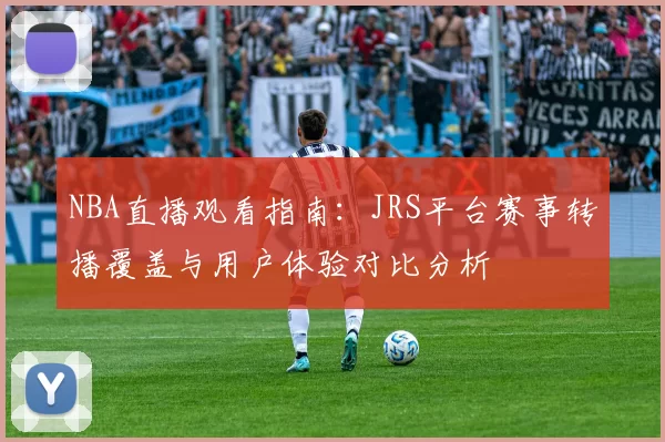 NBA直播观看指南：JRS平台赛事转播覆盖与用户体验对比分析