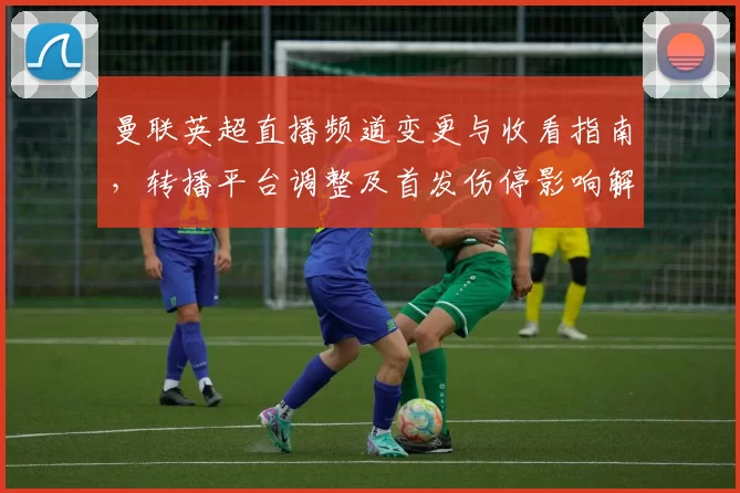 曼联英超直播频道变更与收看指南，转播平台调整及首发伤停影响解析