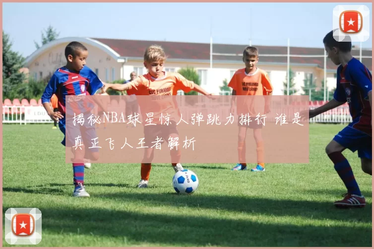 揭秘NBA球星惊人弹跳力排行 谁是真正飞人王者解析