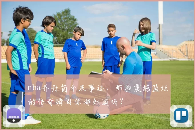 nba乔丹简介及事迹，那些震撼篮坛的传奇瞬间你都知道吗？