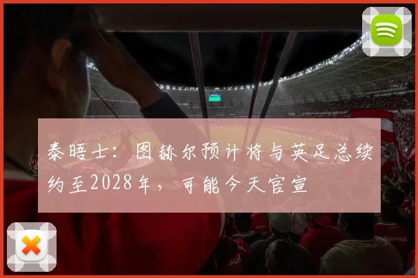 泰晤士：图赫尔预计将与英足总续约至2028年，可能今天官宣